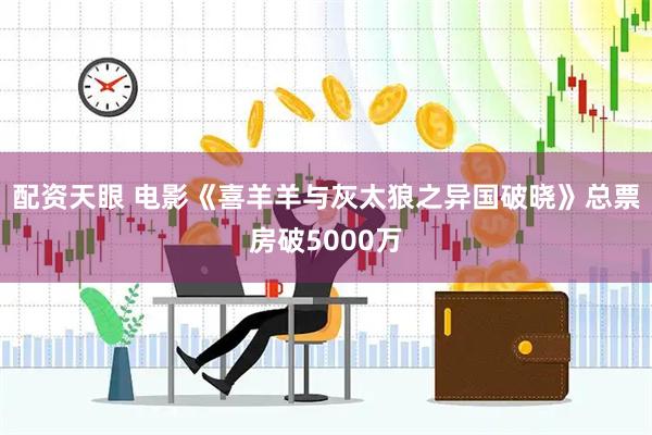 配资天眼 电影《喜羊羊与灰太狼之异国破晓》总票房破5000万