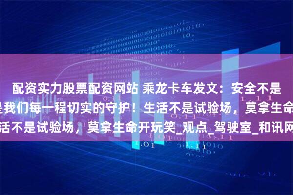 配资实力股票配资网站 乘龙卡车发文：安全不是空口无凭的理想，而是我们每一程切实的守护！生活不是试验场，莫拿生命开玩笑_观点_驾驶室_和讯网