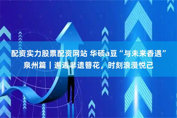 配资实力股票配资网站 华硕a豆“与未来香遇”泉州篇｜邂逅非遗簪花，时刻浪漫悦己