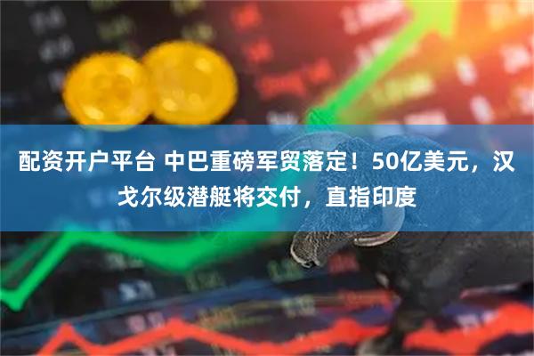 配资开户平台 中巴重磅军贸落定！50亿美元，汉戈尔级潜艇将交付，直指印度