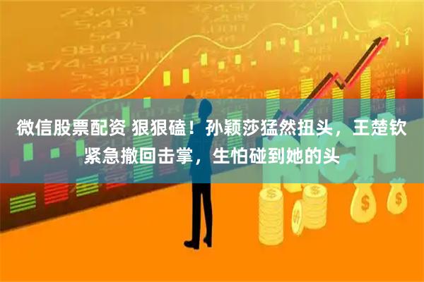 微信股票配资 狠狠磕！孙颖莎猛然扭头，王楚钦紧急撤回击掌，生怕碰到她的头